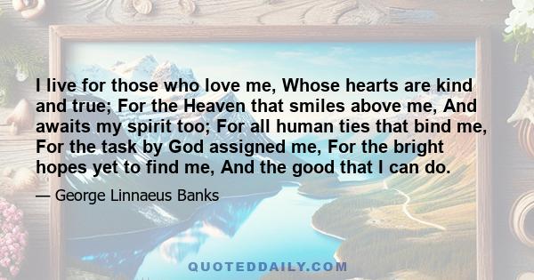 I live for those who love me, Whose hearts are kind and true; For the Heaven that smiles above me, And awaits my spirit too; For all human ties that bind me, For the task by God assigned me, For the bright hopes yet to