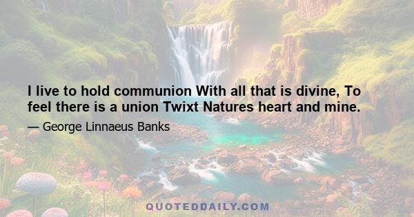 I live to hold communion With all that is divine, To feel there is a union Twixt Natures heart and mine.