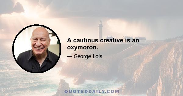 A cautious creative is an oxymoron.