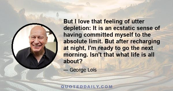 But I love that feeling of utter depletion: It is an ecstatic sense of having committed myself to the absolute limit. But after recharging at night, I'm ready to go the next morning. Isn't that what life is all about?