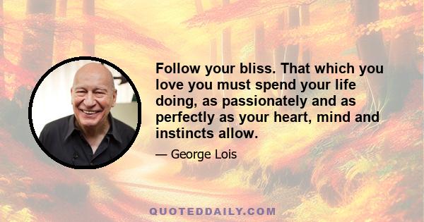 Follow your bliss. That which you love you must spend your life doing, as passionately and as perfectly as your heart, mind and instincts allow.