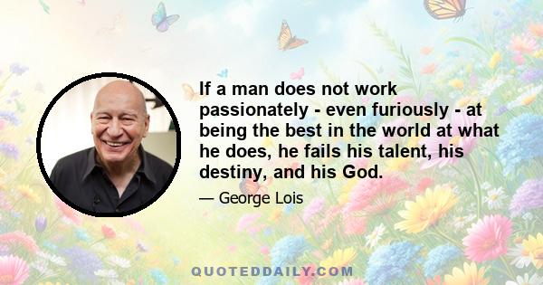 If a man does not work passionately - even furiously - at being the best in the world at what he does, he fails his talent, his destiny, and his God.