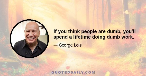 If you think people are dumb, you'll spend a lifetime doing dumb work.