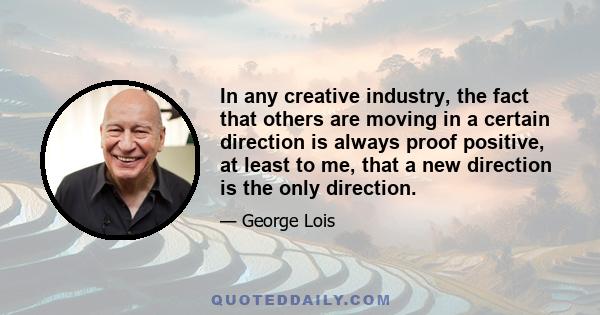 In any creative industry, the fact that others are moving in a certain direction is always proof positive, at least to me, that a new direction is the only direction.