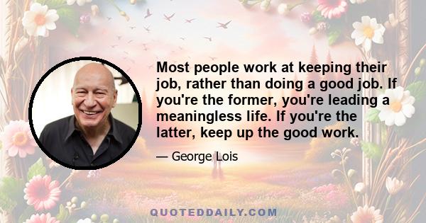 Most people work at keeping their job, rather than doing a good job. If you're the former, you're leading a meaningless life. If you're the latter, keep up the good work.