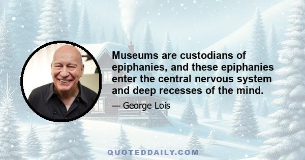 Museums are custodians of epiphanies, and these epiphanies enter the central nervous system and deep recesses of the mind.