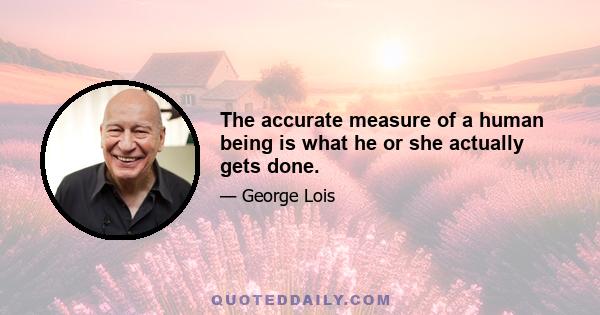 The accurate measure of a human being is what he or she actually gets done.