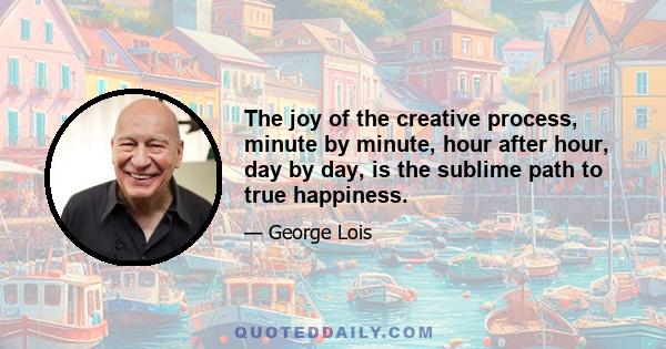 The joy of the creative process, minute by minute, hour after hour, day by day, is the sublime path to true happiness.