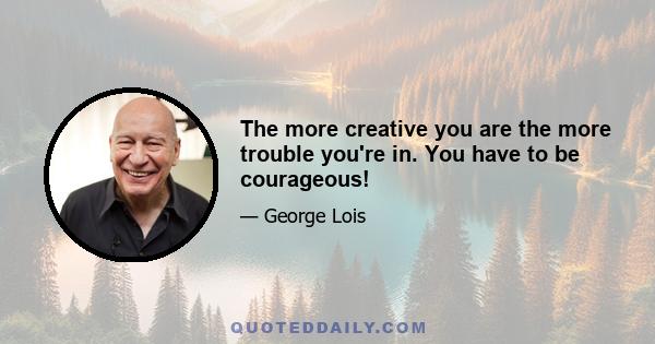 The more creative you are the more trouble you're in. You have to be courageous!