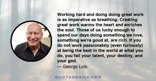 Working hard and doing doing great work is as imperative as breathing. Creating great work warms the heart and enriches the soul. Those of us lucky enough to spend our days doing something we love, something we're good