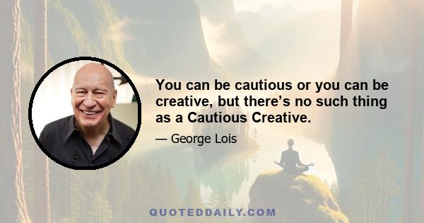 You can be cautious or you can be creative, but there’s no such thing as a Cautious Creative.