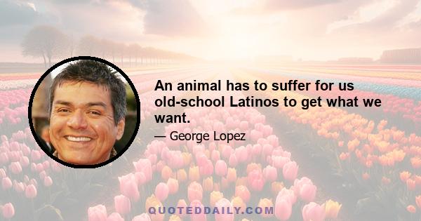 An animal has to suffer for us old-school Latinos to get what we want.