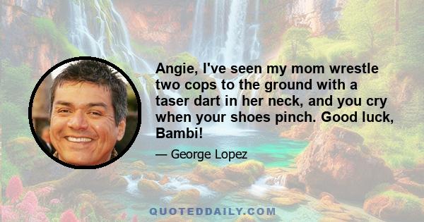 Angie, I've seen my mom wrestle two cops to the ground with a taser dart in her neck, and you cry when your shoes pinch. Good luck, Bambi!