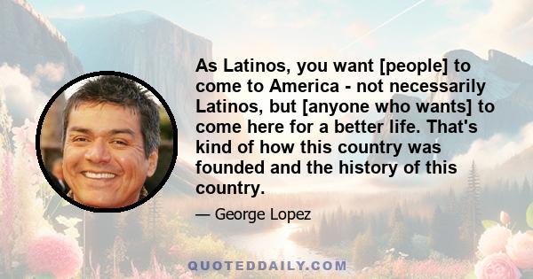 As Latinos, you want [people] to come to America - not necessarily Latinos, but [anyone who wants] to come here for a better life. That's kind of how this country was founded and the history of this country.