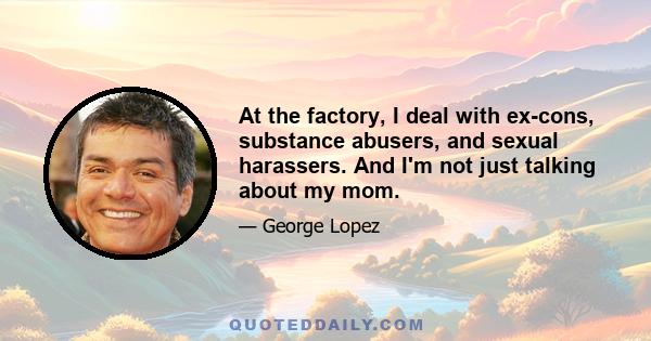 At the factory, I deal with ex-cons, substance abusers, and sexual harassers. And I'm not just talking about my mom.