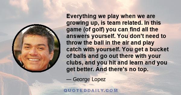 Everything we play when we are growing up, is team related. In this game (of golf) you can find all the answers yourself. You don't need to throw the ball in the air and play catch with yourself. You get a bucket of