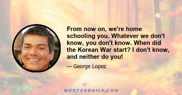 From now on, we're home schooling you. Whatever we don't know, you don't know. When did the Korean War start? I don't know, and neither do you!