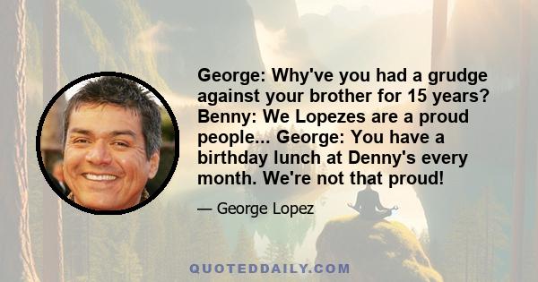 George: Why've you had a grudge against your brother for 15 years? Benny: We Lopezes are a proud people... George: You have a birthday lunch at Denny's every month. We're not that proud!