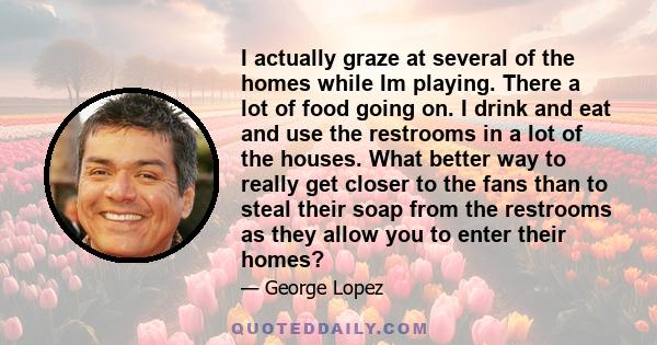 I actually graze at several of the homes while Im playing. There a lot of food going on. I drink and eat and use the restrooms in a lot of the houses. What better way to really get closer to the fans than to steal their 