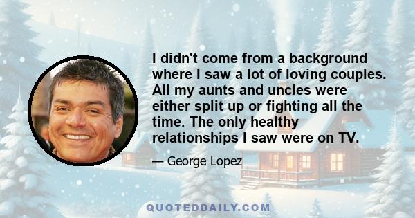 I didn't come from a background where I saw a lot of loving couples. All my aunts and uncles were either split up or fighting all the time. The only healthy relationships I saw were on TV.