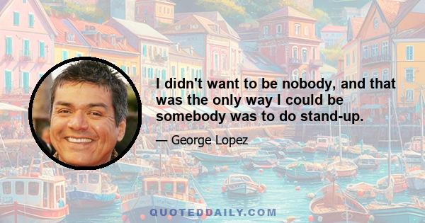 I didn't want to be nobody, and that was the only way I could be somebody was to do stand-up.