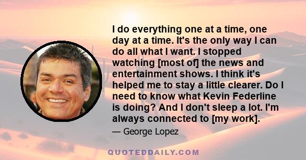 I do everything one at a time, one day at a time. It's the only way I can do all what I want. I stopped watching [most of] the news and entertainment shows. I think it's helped me to stay a little clearer. Do I need to