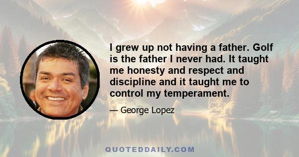 I grew up not having a father. Golf is the father I never had. It taught me honesty and respect and discipline and it taught me to control my temperament.