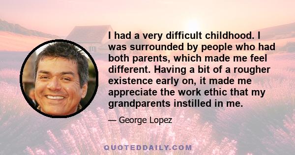 I had a very difficult childhood. I was surrounded by people who had both parents, which made me feel different. Having a bit of a rougher existence early on, it made me appreciate the work ethic that my grandparents