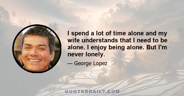 I spend a lot of time alone and my wife understands that I need to be alone. I enjoy being alone. But I'm never lonely.