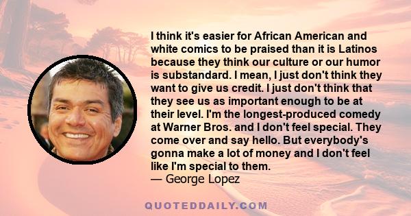 I think it's easier for African American and white comics to be praised than it is Latinos because they think our culture or our humor is substandard. I mean, I just don't think they want to give us credit. I just don't 