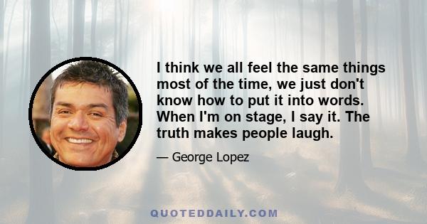 I think we all feel the same things most of the time, we just don't know how to put it into words. When I'm on stage, I say it. The truth makes people laugh.