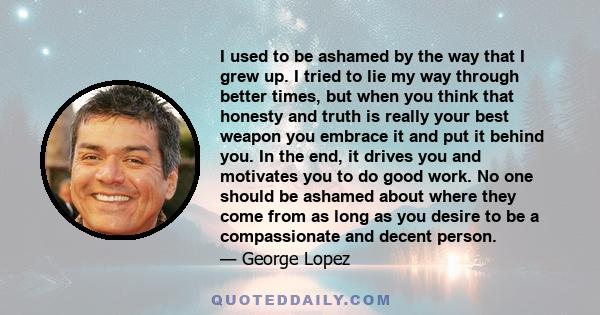 I used to be ashamed by the way that I grew up. I tried to lie my way through better times, but when you think that honesty and truth is really your best weapon you embrace it and put it behind you. In the end, it