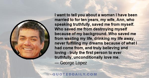 I want to tell you about a woman I have been married to for ten years, my wife, Ann, who speaking truthfully, saved me from myself. Who saved me from destroying myself because of my background. Who saved me from wasting 