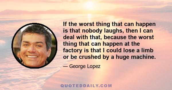 If the worst thing that can happen is that nobody laughs, then I can deal with that, because the worst thing that can happen at the factory is that I could lose a limb or be crushed by a huge machine.