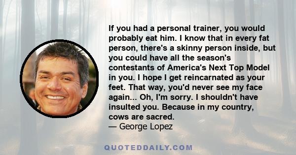 If you had a personal trainer, you would probably eat him. I know that in every fat person, there's a skinny person inside, but you could have all the season's contestants of America's Next Top Model in you. I hope I