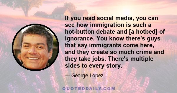 If you read social media, you can see how immigration is such a hot-button debate and [a hotbed] of ignorance. You know there's guys that say immigrants come here, and they create so much crime and they take jobs.