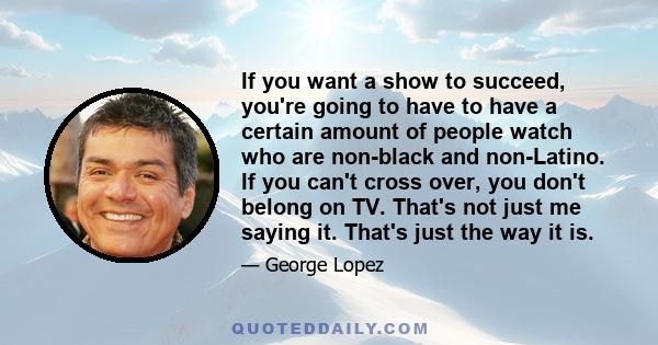 If you want a show to succeed, you're going to have to have a certain amount of people watch who are non-black and non-Latino. If you can't cross over, you don't belong on TV. That's not just me saying it. That's just