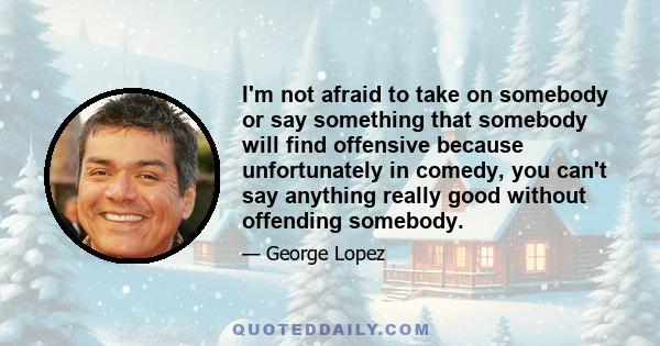 I'm not afraid to take on somebody or say something that somebody will find offensive because unfortunately in comedy, you can't say anything really good without offending somebody.