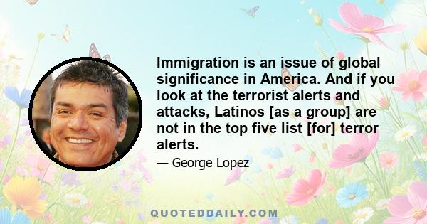 Immigration is an issue of global significance in America. And if you look at the terrorist alerts and attacks, Latinos [as a group] are not in the top five list [for] terror alerts.