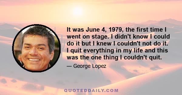 It was June 4, 1979, the first time I went on stage. I didn't know I could do it but I knew I couldn't not do it. I quit everything in my life and this was the one thing I couldn't quit.