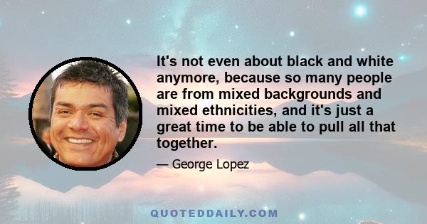 It's not even about black and white anymore, because so many people are from mixed backgrounds and mixed ethnicities, and it's just a great time to be able to pull all that together.