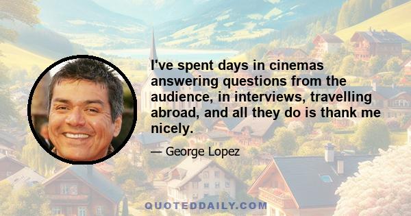 I've spent days in cinemas answering questions from the audience, in interviews, travelling abroad, and all they do is thank me nicely.