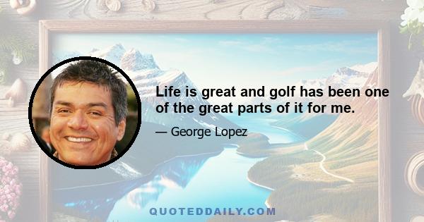 Life is great and golf has been one of the great parts of it for me.