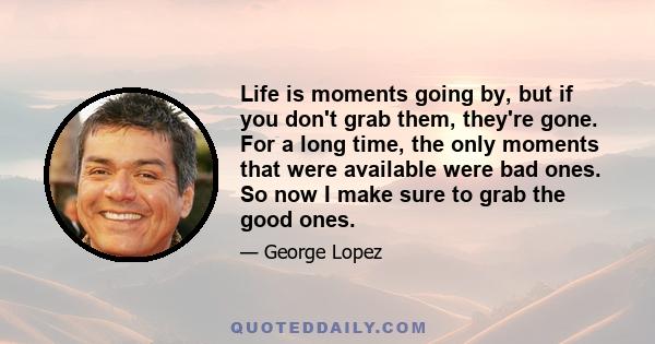 Life is moments going by, but if you don't grab them, they're gone. For a long time, the only moments that were available were bad ones. So now I make sure to grab the good ones.