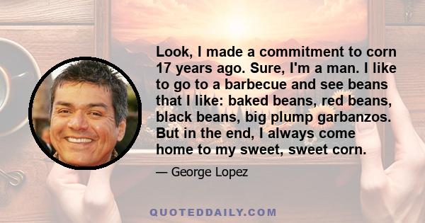 Look, I made a commitment to corn 17 years ago. Sure, I'm a man. I like to go to a barbecue and see beans that I like: baked beans, red beans, black beans, big plump garbanzos. But in the end, I always come home to my