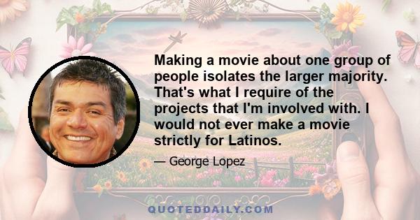 Making a movie about one group of people isolates the larger majority. That's what I require of the projects that I'm involved with. I would not ever make a movie strictly for Latinos.