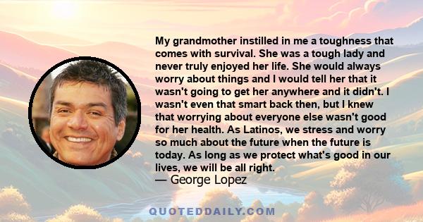 My grandmother instilled in me a toughness that comes with survival. She was a tough lady and never truly enjoyed her life. She would always worry about things and I would tell her that it wasn't going to get her