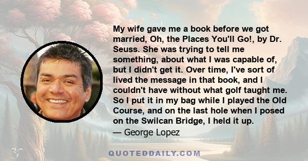 My wife gave me a book before we got married, Oh, the Places You'll Go!, by Dr. Seuss. She was trying to tell me something, about what I was capable of, but I didn't get it. Over time, I've sort of lived the message in