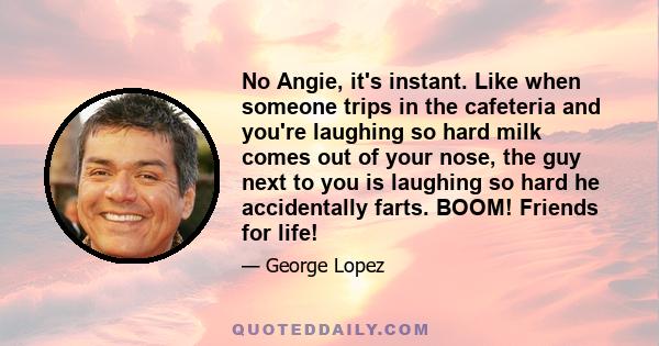 No Angie, it's instant. Like when someone trips in the cafeteria and you're laughing so hard milk comes out of your nose, the guy next to you is laughing so hard he accidentally farts. BOOM! Friends for life!