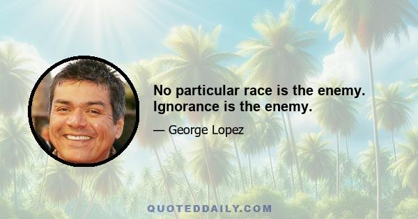 No particular race is the enemy. Ignorance is the enemy.